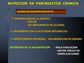 NUTRICION EN PANCREATITIS CRONICA
CAUSAS DE MALNUTRICION EN PC
 DISMINUCION DE LA INGESTA
- DOLOR
- NO ABSTINENCIA DE ALCOHOL
 INCREMENTO EN LA ACTIVIDAD METABOLICA
 INSUFICIENCIA EXOCRINA : MALABSORCION DE GRASAS
SEVERIDAD DE LA MALNUTRICON : - MALA EVOLUCION
- MAYOR INDICE DE
COMPLICACIONES
 
