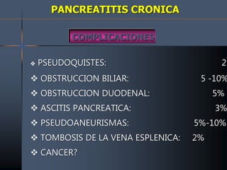 PANCREATITIS CRONICA
COMPLICACIONES
 PSEUDOQUISTES: 25
 OBSTRUCCION BILIAR: 5 -10%
 OBSTRUCCION DUODENAL: 5%
 ASCITIS PANCREATICA: 3%
 PSEUDOANEURISMAS: 5%-10%
 TOMBOSIS DE LA VENA ESPLENICA: 2%
 CANCER?
 
