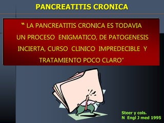 PANCREATITIS CRONICA
“ LA PANCREATITIS CRONICA ES TODAVIA
UN PROCESO ENIGMATICO, DE PATOGENESIS
INCIERTA, CURSO CLINICO IMPREDECIBLE Y
TRATAMIENTO POCO CLARO”
Steer y cols.
N Engl J med 1995
 