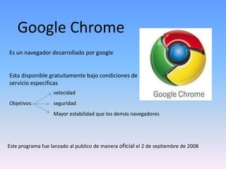 Google Chrome
Es un navegador desarrollado por google


Esta disponible gratuitamente bajo condiciones de
servicio especificas
                   velocidad
Objetivos:         seguridad
                   Mayor estabilidad que los demás navegadores




Este programa fue lanzado al publico de manera oficial el 2 de septiembre de 2008
 