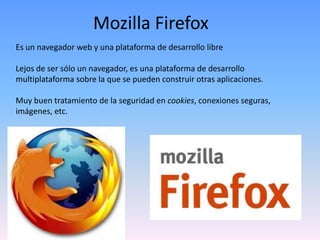 Mozilla Firefox
Es un navegador web y una plataforma de desarrollo libre

Lejos de ser sólo un navegador, es una plataforma de desarrollo
multiplataforma sobre la que se pueden construir otras aplicaciones.

Muy buen tratamiento de la seguridad en cookies, conexiones seguras,
imágenes, etc.
 