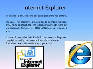 Internet Explorer
Fue creado por Microsoft. conocido comúnmente como IE

Ha sido el navegador web más utilizado de Internet desde
1999 hasta la actualidad, con un pico máximo de cuota de
utilización del 95% entre el 2002 y 2003 en sus versiones 5
y 6.

Internet Explorer ha sido diseñado para una amplia gama
de páginas web y para proporcionar determinadas
funciones dentro de los sistemas operativos.
 