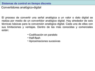 Sistemas de control en tiempo discreto 
Convertidores analógico-digital 
El proceso de convertir una señal analógica a un valor o dato digital se 
realiza por medio de un convertidor analógico digital. Hay alrededor de seis 
técnicas básicas para la conversión analógica digital. Cada una de ellas con 
sus limitaciones y ventajas. Dentro de las más conocidas y comerciales 
están: 
• Codificación en paralelo 
• Half-flash 
• Aproximaciones sucesivas 
 