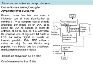 Vref 
Convertidor digital-analógico 
registro de 
aproximaciones 
sucesivas 
Sistemas de control en tiempo discreto 
Convertidores analógico-digital 
empezar 
terminar 
conversión 
lógica de 
control 
Osc 
retener 
y salida 
Entrada digital 
analógica 
Aproximaciones sucesivas 
Primero todos los bits son cero e 
iniciando con el más significativo se 
cambia a 1 y se compara con la entrada 
analógica por medio de un D/A. Si la 
salida del D/A no excede la señal de 
entrada, el bit se deja en 1 o viceversa. 
Se continua con el siguiente bit hasta el 
LSB. La salida digital es puesta en 
formato paralelo. Este ADC utiliza n 
siclos de reloj. Es una técnica muy 
popular, más barata que las anteriores, 
relativamente precisa y rápida. 
Tiempo de conversión de 1 a 50ms 
Comúnmente entre 8 a 12 bits 
