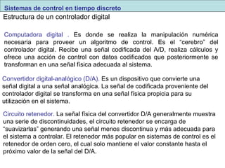 Sistemas de control en tiempo discreto 
Estructura de un controlador digital 
Computadora digital . Es donde se realiza la manipulación numérica 
necesaria para proveer un algoritmo de control. Es el “cerebro” del 
controlador digital. Recibe una señal codificada del A/D, realiza cálculos y 
ofrece una acción de control con datos codificados que posteriormente se 
transforman en una señal física adecuada al sistema. 
Convertidor digital-analógico (D/A). Es un dispositivo que convierte una 
señal digital a una señal analógica. La señal de codificada proveniente del 
controlador digital se transforma en una señal física propicia para su 
utilización en el sistema. 
Circuito retenedor. La señal física del convertidor D/A generalmente muestra 
una serie de discontinuidades, el circuito retenedor se encarga de 
“suavizarlas” generando una señal menos discontinua y más adecuada para 
el sistema a controlar. El retenedor más popular en sistemas de control es el 
retenedor de orden cero, el cual solo mantiene el valor constante hasta el 
próximo valor de la señal del D/A. 
 