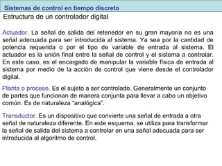 Sistemas de control en tiempo discreto 
Estructura de un controlador digital 
Actuador. La señal de salida del retenedor en su gran mayoría no es una 
señal adecuada para ser introducida al sistema. Ya sea por la cantidad de 
potencia requerida o por el tipo de variable de entrada al sistema. El 
actuador es la unión final entre la señal de control y el sistema a controlar. 
En este caso, es el encargado de manipular la variable física de entrada al 
sistema por medio de la acción de control que viene desde el controlador 
digital. 
Planta o proceso. Es el sujeto a ser controlado. Generalmente un conjunto 
de partes que funcionan de manera conjunta para llevar a cabo un objetivo 
común. Es de naturaleza “analógica”. 
Transductor. Es un dispositivo que convierte una señal de entrada a otra 
señal de naturaleza diferente. En este esquema, se utiliza para transformar 
la señal de salida del sistema a controlar en una señal adecuada para ser 
introducida al algoritmo de control. 
 