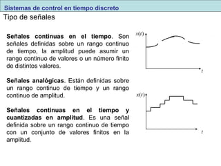 Tipo de señales 
Señales continuas en el tiempo. Son 
señales definidas sobre un rango continuo 
de tiempo, la amplitud puede asumir un 
rango continuo de valores o un número finito 
de distintos valores. 
Señales analógicas. Están definidas sobre 
un rango continuo de tiempo y un rango 
continuo de amplitud. 
Señales continuas en el tiempo y 
cuantizadas en amplitud. Es una señal 
definida sobre un rango continuo de tiempo 
con un conjunto de valores finitos en la 
amplitud. 
t 
x(t) 
x(t) 
t 
Sistemas de control en tiempo discreto 
 