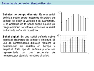 Señales de tiempo discreto. Es una señal 
definida sobre sobre instantes discretos de 
tiempo, es decir la variable t es cuantizada. 
Si la amplitud de la señal puede asumir un 
rango continuo de valores, entonces la señal 
es llamada señal de muestreo. 
Señal digital. Es una señal definida sobre 
instantes discretos en tiempo y amplitud. El 
uso de controladores digitales requiere la 
cuantización de señales en tiempo y 
amplitud. Este tipo de señales puede ser 
representada por una secuencia de 
números, por ejemplo números binarios. 
x(t) 
x(t) 
t 
t 
Sistemas de control en tiempo discreto 
 