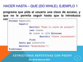 HACER HASTA – QUE (DO WHILE). EJEMPLO 1
11
programa que pida al usuario una clave de acceso, y
que no le permita seguir hasta que la introduzca
correctamente.
24 y 25 de Marzo de 2014
ESTRUCTURAS REPETITIVAS CON PSEINT
 