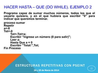 HACER HASTA – QUE (DO WHILE). EJEMPLO 2
12
Programa capaz de sumar muchos números, todos los que el
usuario quisiera, y en el que hubiera que escribir "0" para
indicar que queremos terminar.
proceso sumar
Repetir
a<-0
Tot<-0
Tot<-Tot+a;
Escribir "Ingrese un número (0 para salir)";
Leer a;
Hasta Que a = 0
Escribir "Total:",Tot;
Fin Proceso
24 y 25 de Marzo de 2014
ESTRUCTURAS REPETITIVAS CON PSEINT
 