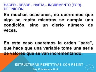 HACER - DESDE - HASTA – INCREMENTO (FOR).
DEFINICIÓN
13
En muchas ocasiones, no querremos que
algo se repita mientras se cumpla una
condición, sino un cierto número de
veces.
En este caso usaremos la orden "para",
que hace que una variable tome una serie
de valores que se van incrementando.
24 y 25 de Marzo de 2014
ESTRUCTURAS REPETITIVAS CON PSEINT
 