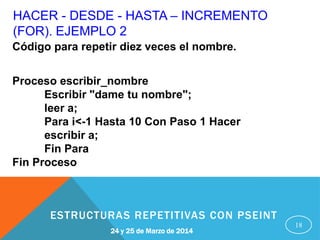 HACER - DESDE - HASTA – INCREMENTO
(FOR). EJEMPLO 2
18
Código para repetir diez veces el nombre.
Proceso escribir_nombre
Escribir "dame tu nombre";
leer a;
Para i<-1 Hasta 10 Con Paso 1 Hacer
escribir a;
Fin Para
Fin Proceso
24 y 25 de Marzo de 2014
ESTRUCTURAS REPETITIVAS CON PSEINT
 