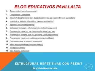 21
24 y 25 de Marzo de 2014
ESTRUCTURAS REPETITIVAS CON PSEINT
BLOG EDUCATIVOS PAVILLALTA
1. Comercio electronico (e-commerce)
2. Compiladores e interpretes
3. Desarrollo de aplicaciones para dispositivos móviles (development mobile applications)
4. Ingenieria en sistemas informáticos (systems engineering)
5. Ingenieria web (web engineering)
6. Noticias de tecnología | informática | ciencia (technology news)
7. Programacion visual c++ .net (programming visual c + +. net)
8. Programacion web php, ajax, css, javascrip...(web programming)
9. Programación visual basic .net (programming visual basic)
10. Programacion visual c# (visual c # programming)
11. Redes de computadoras (computer network)
12. Investigación Científica
13. Artes Marciales, Tae Kwon Do
 