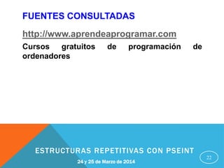 22
24 y 25 de Marzo de 2014
ESTRUCTURAS REPETITIVAS CON PSEINT
FUENTES CONSULTADAS
http://www.aprendeaprogramar.com
Cursos gratuitos de programación de
ordenadores
 