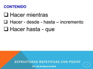 3
24 y 25 de Marzo de 2014
ESTRUCTURAS REPETITIVAS CON PSEINT
CONTENIDO
 Hacer mientras
 Hacer - desde - hasta – incremento
 Hacer hasta - que
 