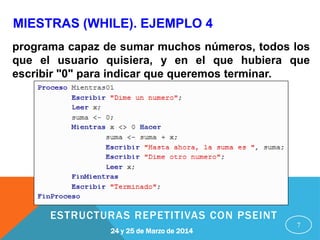 MIESTRAS (WHILE). EJEMPLO 4
7
programa capaz de sumar muchos números, todos los
que el usuario quisiera, y en el que hubiera que
escribir "0" para indicar que queremos terminar.
24 y 25 de Marzo de 2014
ESTRUCTURAS REPETITIVAS CON PSEINT
 