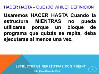 HACER HASTA – QUE (DO WHILE). DEFINICION
8
Usaremos HACER HASTA Cuando la
estructura MIENTRAS no pueda
utilizarse porque un bloque de
programa que quizás se repita, deba
ejecutarse al menos una vez.
24 y 25 de Marzo de 2014
ESTRUCTURAS REPETITIVAS CON PSEINT
 