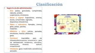 • Según la vía de administración:
– Oral: polvos, granulados, comprimidos,
cápsulas, jarabes,
suspensiones, emulsiones.
– Rectal y vaginal: Supositorios, enemas,
óvulos, comprimidos vaginales,
dispositivos intrauterinos.
– Tópica y subcutánea: Pomadas, cremas,
geles, pastas, parches,
implantes.
– Oftálmica y ótica: colirios, pomadas,
emulsiones, insertos oftálmicos,
gotas.
– Parenteral: Inyectables para vía
intravascular(intravenosa, intraarterial) o para
vía extravascular( intradérmica, subcutánea,
intramuscular, intratecal, epidural,
intraperitoneal)
– Inhalatoria: gases medicinales (anestésicos),
aerosoles. 3
 