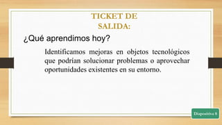 Diapositiva 8
TICKET DE
SALIDA:
¿Qué aprendimos hoy?
Identificamos mejoras en objetos tecnológicos
que podrían solucionar problemas o aprovechar
oportunidades existentes en su entorno.
 