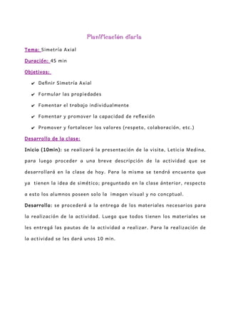 Planificación diaria
Tema: Simetría Axial
Duración: 45 min
Objetivos:
✔ Definir Simetría Axial
✔ Formular las propiedades
✔ Fomentar el trabajo individualmente
✔ Fomentar y promover la capacidad de reflexión
✔ Promover y fortalecer los valores (respeto, colaboración, etc.)
Desarrollo de la clase:
Inicio (10min): se realizará la presentación de la visita, Leticia Medina,
para luego proceder a una breve descripción de la actividad que se
desarrollará en la clase de hoy. Para la misma se tendrá encuenta que
ya tienen la idea de simético; preguntado en la clase ánterior, respecto
a esto los alumnos poseen solo la imagen visual y no concptual.
Desarrollo: se procederá a la entrega de los materiales necesarios para
la realización de la actividad. Luego que todos tienen los materiales se
les entregá las pautas de la actividad a realizar. Para la realización de
la actividad se les dará unos 10 min.
 