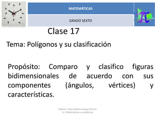 Clase 17
Tema: Polígonos y su clasificación
Propósito: Comparo y clasifico figuras
bidimensionales de acuerdo con sus
componentes (ángulos, vértices) y
características.
Elaboro: Diana Milena Vargas Rincón
Lic. Matemáticas y estadística
MATEMÁTICAS
GRADO SEXTO
 