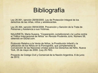 Bibliografía
Ley 26.061, sanción 28/09/2005. Ley de Protección Integral de los
derechos de las niñas, niños y adolescentes.
Ley 26.364, sanción 09/04/2008. Prevención y Sanción de la Trata de
Personas y Asistencia a sus Victimas.
NAJURIETA, Maria Susana. “Cooperación Jurisdiccional y la Lucha contra
el Tráfico Internacional de Niños” en Revista Prudentia Juris, Número 58,
obtenido en ElDial.com.
Protocolo Relativo a la Venta de Niños, la Prostitución Infantil y la
Utilización de los Niños en la Pornografía, que complementa la
Convención de las Naciones Unidas sobre los Derechos del Niño. Nueva
York, 25 de mayo de 2000. (Ley 25.763).
Proyecto de Código Civil y Comercial de la Nación Argentina. 8 de junio
de 2012.
 