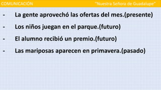 COMUNICACIÓN “Nuestra Señora de Guadalupe”
- La gente aprovechó las ofertas del mes.(presente)
- Los niños juegan en el parque.(futuro)
- El alumno recibió un premio.(futuro)
- Las mariposas aparecen en primavera.(pasado)
 