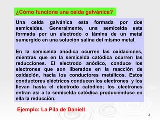 ¿Cómo funciona una celda galvánica?
Una celda galvánica esta formada por dos
semiceldas. Generalmente, una semicelda esta
formada por un electrodo o lámina de un metal
sumergido en una solución salina del mismo metal.

En la semicelda anódica ocurren las oxidaciones,
mientras que en la semicelda catódica ocurren las
reducciones. El electrodo anódico, conduce los
electrones que son liberados en la reacción de
oxidación, hacia los conductores metálicos. Estos
conductores eléctricos conducen los electrones y los
llevan hasta el electrodo catódico; los electrones
entran así a la semicelda catódica produciéndose en
ella la reducción.

Ejemplo: La Pila de Daniell
                                                       3
 