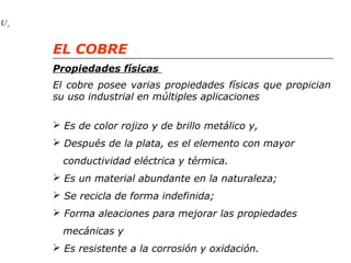 r U 
EL COBRE 
Propiedades físicas 
El cobre posee varias propiedades físicas que propician 
su uso industrial en múltiples aplicaciones 
 Es de color rojizo y de brillo metálico y, 
 Después de la plata, es el elemento con mayor 
conductividad eléctrica y térmica. 
 Es un material abundante en la naturaleza; 
 Se recicla de forma indefinida; 
 Forma aleaciones para mejorar las propiedades 
mecánicas y 
 Es resistente a la corrosión y oxidación. 
 