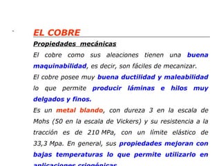 - 
EL COBRE 
Propiedades mecánicas 
El cobre como sus aleaciones tienen una buena 
maquinabilidad, es decir, son fáciles de mecanizar. 
El cobre posee muy buena ductilidad y maleabilidad 
lo que permite producir láminas e hilos muy 
delgados y finos. 
Es un metal blando, con dureza 3 en la escala de 
Mohs (50 en la escala de Vickers) y su resistencia a la 
tracción es de 210 MPa, con un límite elástico de 
33,3 Mpa. En general, sus propiedades mejoran con 
bajas temperaturas lo que permite utilizarlo en 
aplicaciones criogénicas. 
 