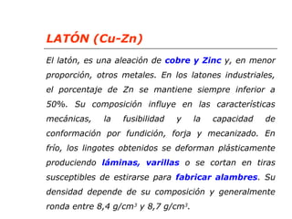 LATÓN (Cu-Zn) 
El latón, es una aleación de cobre y Zinc y, en menor 
proporción, otros metales. En los latones industriales, 
el porcentaje de Zn se mantiene siempre inferior a 
50%. Su composición influye en las características 
mecánicas, la fusibilidad y la capacidad de 
conformación por fundición, forja y mecanizado. En 
frío, los lingotes obtenidos se deforman plásticamente 
produciendo láminas, varillas o se cortan en tiras 
susceptibles de estirarse para fabricar alambres. Su 
densidad depende de su composición y generalmente 
ronda entre 8,4 g/cm3 y 8,7 g/cm3. 
 