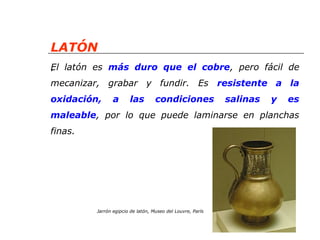 LATÓN 
. 
El latón es más duro que el cobre, pero fácil de 
mecanizar, grabar y fundir. Es resistente a la 
oxidación, a las condiciones salinas y es 
maleable, por lo que puede laminarse en planchas 
finas. 
Jarrón egipcio de latón, Museo del Louvre, París 
 