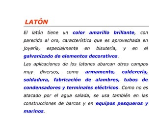 LATÓN 
El latón tiene un color amarillo brillante, con 
parecido al oro, característica que es aprovechada en 
joyería, especialmente en bisutería, y en el 
galvanizado de elementos decorativos. 
Las aplicaciones de los latones abarcan otros campos 
muy diversos, como armamento, calderería, 
soldadura, fabricación de alambres, tubos de 
condensadores y terminales eléctricos. Como no es 
atacado por el agua salada, se usa también en las 
construcciones de barcos y en equipos pesqueros y 
marinos. 
 