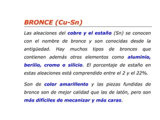 BRONCE (Cu-Sn) 
Las aleaciones del cobre y el estaño (Sn) se conocen 
con el nombre de bronce y son conocidas desde la 
antigüedad. Hay muchos tipos de bronces que 
contienen además otros elementos como aluminio, 
berilio, cromo o silicio. El porcentaje de estaño en 
estas aleaciones está comprendido entre el 2 y el 22%. 
Son de color amarillento y las piezas fundidas de 
bronce son de mejor calidad que las de latón, pero son 
más difíciles de mecanizar y más caras. 
 