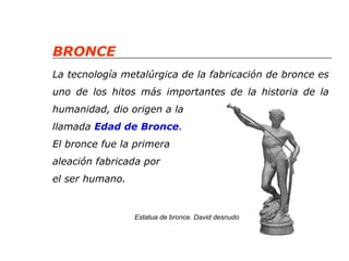 BRONCE 
La tecnología metalúrgica de la fabricación de bronce es 
uno de los hitos más importantes de la historia de la 
humanidad, dio origen a la 
llamada Edad de Bronce. 
El bronce fue la primera 
aleación fabricada por 
el ser humano. 
Estatua de bronce. David desnudo 
 