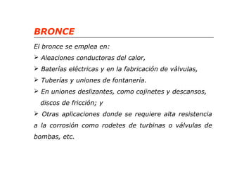 BRONCE 
El bronce se emplea en: 
 Aleaciones conductoras del calor, 
 Baterías eléctricas y en la fabricación de válvulas, 
 Tuberías y uniones de fontanería. 
 En uniones deslizantes, como cojinetes y descansos, 
discos de fricción; y 
 Otras aplicaciones donde se requiere alta resistencia 
a la corrosión como rodetes de turbinas o válvulas de 
bombas, etc. 
 