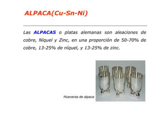 ALPACA(Cu-Sn-Ni) 
Las ALPACAS o platas alemanas son aleaciones de 
cobre, Níquel y Zinc, en una proporción de 50-70% de 
cobre, 13-25% de níquel, y 13-25% de zinc. 
Hueveras de alpaca 
 