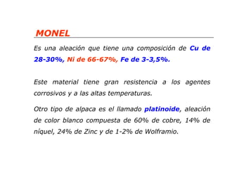 MONEL 
Es una aleación que tiene una composición de Cu de 
28-30%, Ni de 66-67%, Fe de 3-3,5%. 
Este material tiene gran resistencia a los agentes 
corrosivos y a las altas temperaturas. 
Otro tipo de alpaca es el llamado platinoide, aleación 
de color blanco compuesta de 60% de cobre, 14% de 
níquel, 24% de Zinc y de 1-2% de Wolframio. 
