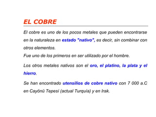 EL COBRE 
El cobre es uno de los pocos metales que pueden encontrarse 
en la naturaleza en estado "nativo", es decir, sin combinar con 
otros elementos. 
Fue uno de los primeros en ser utilizado por el hombre. 
Los otros metales nativos son el oro, el platino, la plata y el 
hierro. 
Se han encontrado utensilios de cobre nativo con 7 000 a.C 
en Cayönü Tepesí (actual Turquía) y en Irak. 
 