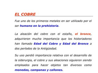 EL COBRE 
Fue uno de los primeros metales en ser utilizado por el 
ser humano en la prehistoria. 
La aleación del cobre con el estaño, el bronce, 
adquirieron mucha importancia que los historiadores 
han llamado Edad del Cobre y Edad del Bronce a 
dos períodos de la Antigüedad. 
Su uso perdió importancia relativa con el desarrollo de 
la siderurgia, el cobre y sus aleaciones siguieron siendo 
empleados para hacer objetos tan diversos como 
monedas, campanas y cañones. 
 
