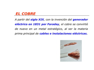 EL COBRE 
A partir del siglo XIX, con la invención del generador 
eléctrico en 1831 por Faraday, el cobre se convirtió 
de nuevo en un metal estratégico, al ser la materia 
prima principal de cables e instalaciones eléctricas. 
 