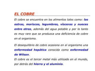 EL COBRE 
El cobre se encuentra en los alimentos tales como: las 
ostras, mariscos, legumbres, vísceras y nueces 
entre otros, además del agua potable y por lo tanto 
es muy raro que se produzca una deficiencia de cobre 
en el organismo. 
El desequilibrio de cobre ocasiona en el organismo una 
enfermedad hepática conocida como enfermedad 
de Wilson. 
El cobre es el tercer metal más utilizado en el mundo, 
por detrás del hierro y el aluminio. 
 