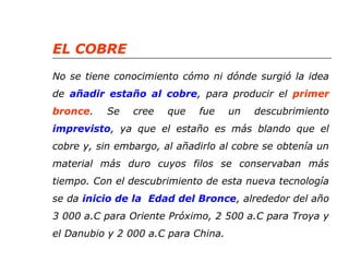 EL COBRE 
No se tiene conocimiento cómo ni dónde surgió la idea 
de añadir estaño al cobre, para producir el primer 
bronce. Se cree que fue un descubrimiento 
imprevisto, ya que el estaño es más blando que el 
cobre y, sin embargo, al añadirlo al cobre se obtenía un 
material más duro cuyos filos se conservaban más 
tiempo. Con el descubrimiento de esta nueva tecnología 
se da inicio de la Edad del Bronce, alrededor del año 
3 000 a.C para Oriente Próximo, 2 500 a.C para Troya y 
el Danubio y 2 000 a.C para China. 
 