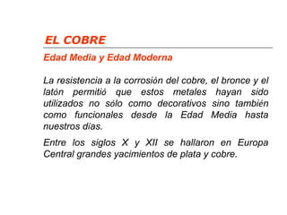 EL COBRE 
Edad Media y Edad Moderna 
La resistencia a la corrosión del cobre, el bronce y el 
latón permitió que estos metales hayan sido 
utilizados no sólo como decorativos sino también 
como funcionales desde la Edad Media hasta 
nuestros días. 
Entre los siglos X y XII se hallaron en Europa 
Central grandes yacimientos de plata y cobre. 
 