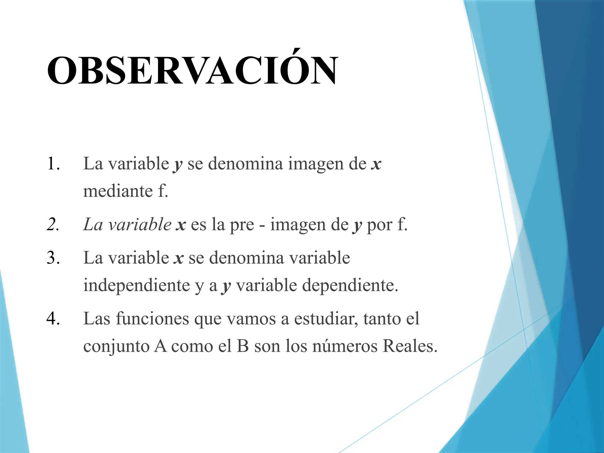 OBSERVACIÓN
1. La variable y se denomina imagen de x
mediante f.
2. La variable x es la pre - imagen de y por f.
3. La variable x se denomina variable
independiente y a y variable dependiente.
4. Las funciones que vamos a estudiar, tanto el
conjunto A como el B son los números Reales.
 