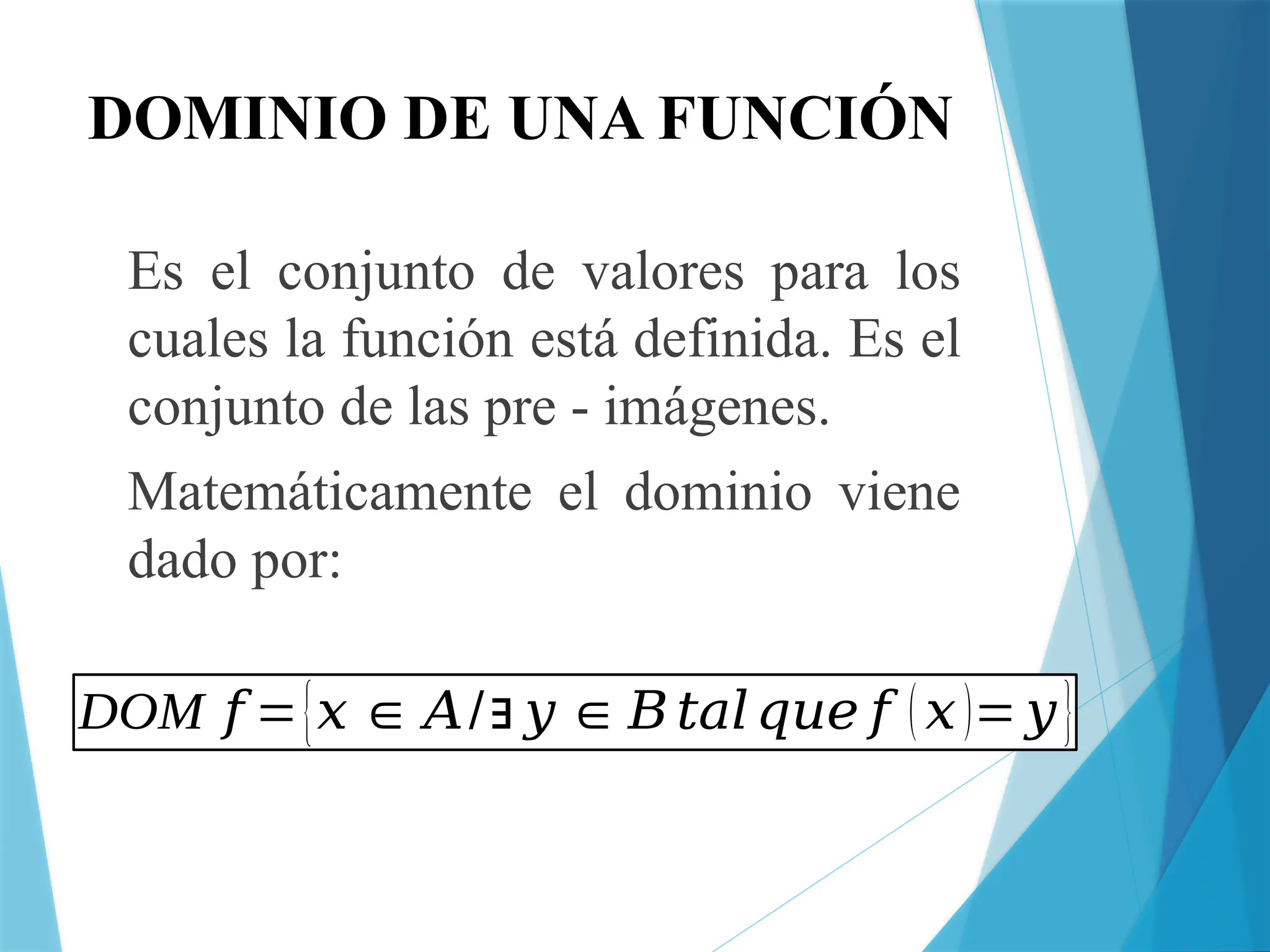 DOMINIO DE UNA FUNCIÓN
Es el conjunto de valores para los
cuales la función está definida. Es el
conjunto de las pre - imágenes.
Matemáticamente el dominio viene
dado por:
DOM 𝑓 ={𝑥 ∈ 𝐴/∃ 𝑦 ∈𝐵𝑡𝑎𝑙𝑞𝑢𝑒 𝑓 (𝑥)= 𝑦}
 