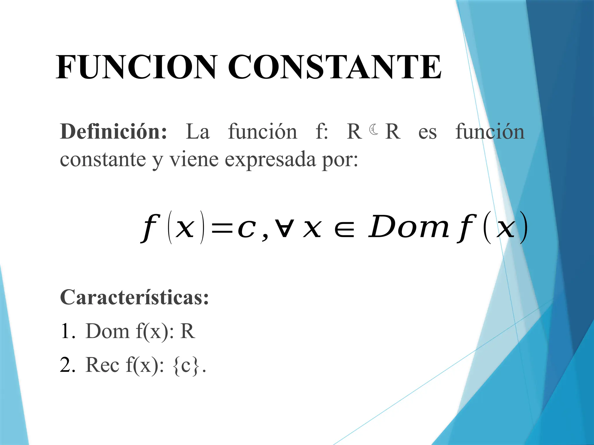 FUNCION CONSTANTE
Definición: La función f: RR es función
constante y viene expresada por:
Características:
1. Dom f(x): R
2. Rec f(x): {c}.
𝑓 (𝑥)=𝑐,∀ 𝑥∈ 𝐷𝑜𝑚 𝑓 (𝑥)
 