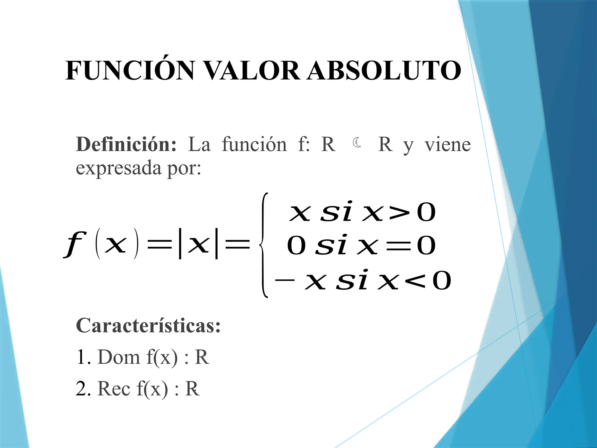 FUNCIÓN VALOR ABSOLUTO
Definición: La función f: R  R y viene
expresada por:
Características:
1. Dom f(x) : R
2. Rec f(x) : R
𝑓 (𝑥 )=|𝑥|=
{
𝑥 𝑠𝑖 𝑥> 0
0 𝑠𝑖 𝑥=0
− 𝑥 𝑠𝑖 𝑥< 0
 