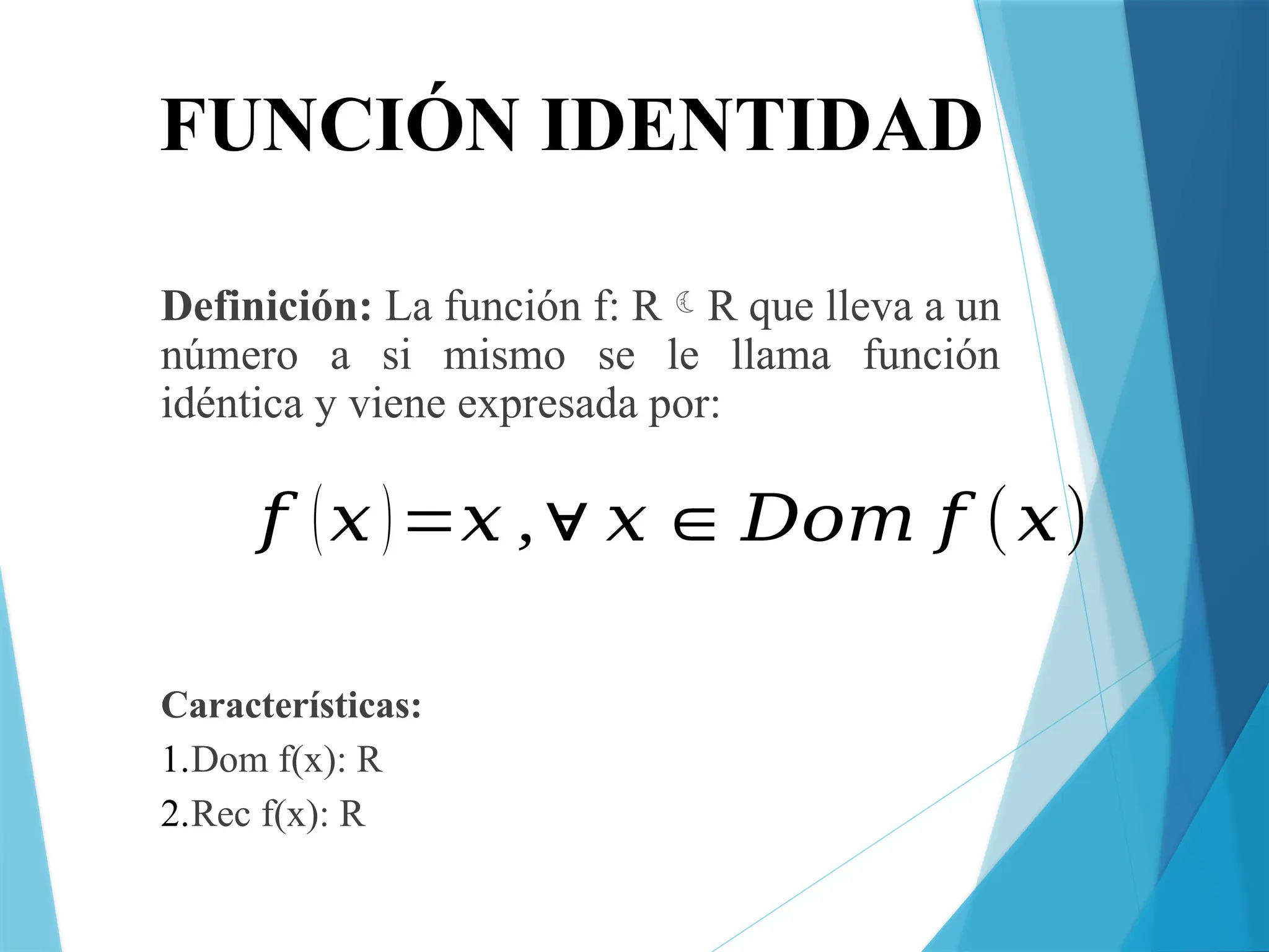 FUNCIÓN IDENTIDAD
Definición: La función f: RR que lleva a un
número a si mismo se le llama función
idéntica y viene expresada por:
Características:
1.Dom f(x): R
2.Rec f(x): R
𝑓 (𝑥)=𝑥 ,∀ 𝑥∈𝐷𝑜𝑚 𝑓 (𝑥)
 