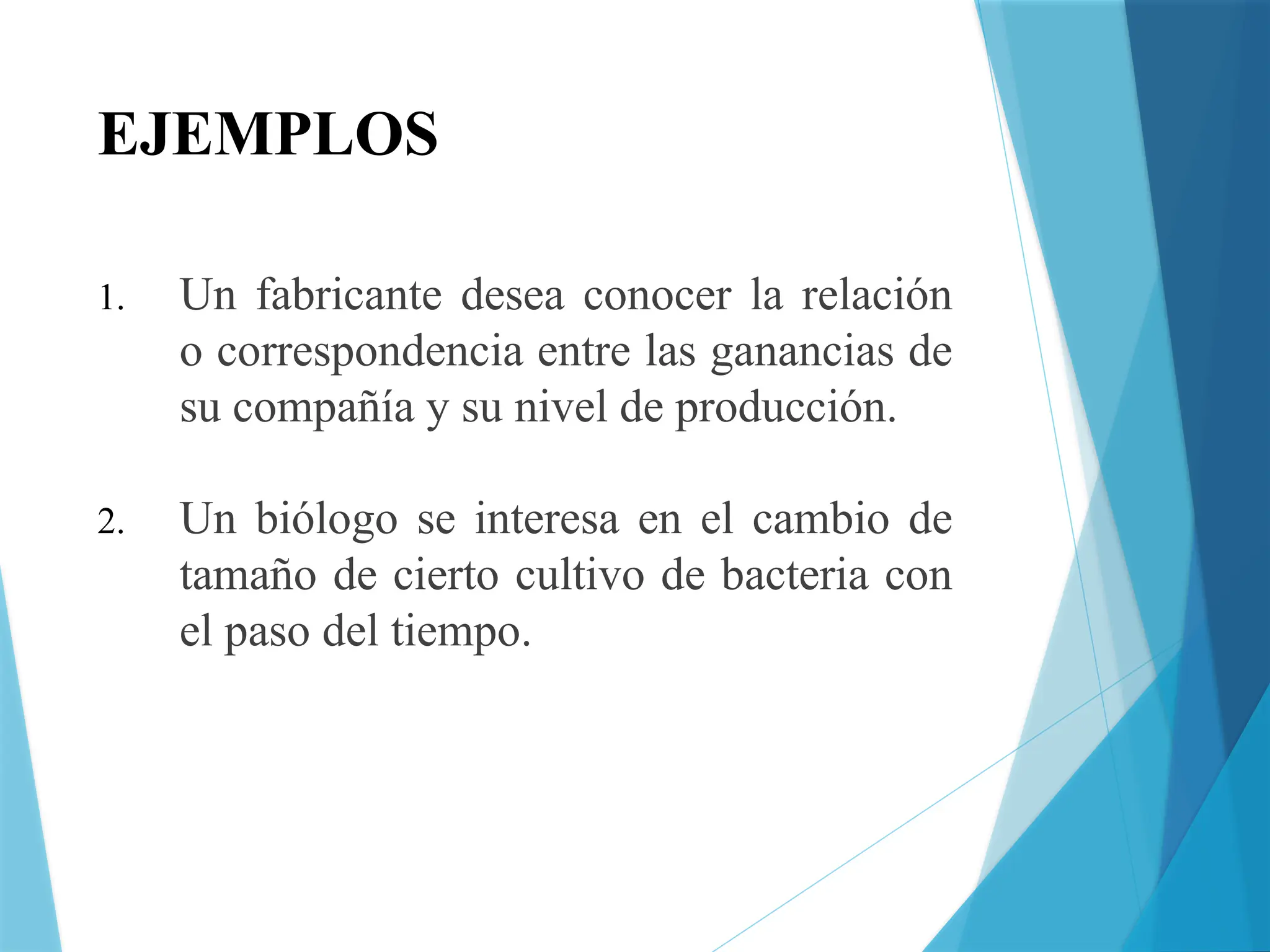 EJEMPLOS
1. Un fabricante desea conocer la relación
o correspondencia entre las ganancias de
su compañía y su nivel de producción.
2. Un biólogo se interesa en el cambio de
tamaño de cierto cultivo de bacteria con
el paso del tiempo.
 